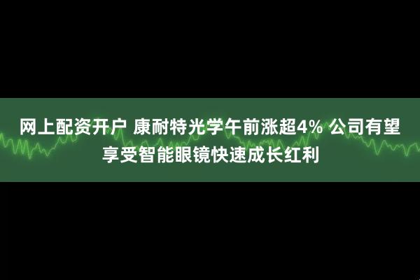 网上配资开户 康耐特光学午前涨超4% 公司有望享受智能眼镜快速成长红利