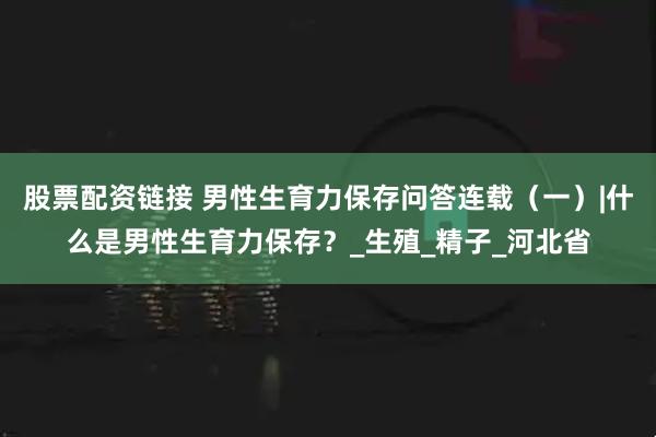 股票配资链接 男性生育力保存问答连载（一）|什么是男性生育力保存？_生殖_精子_河北省