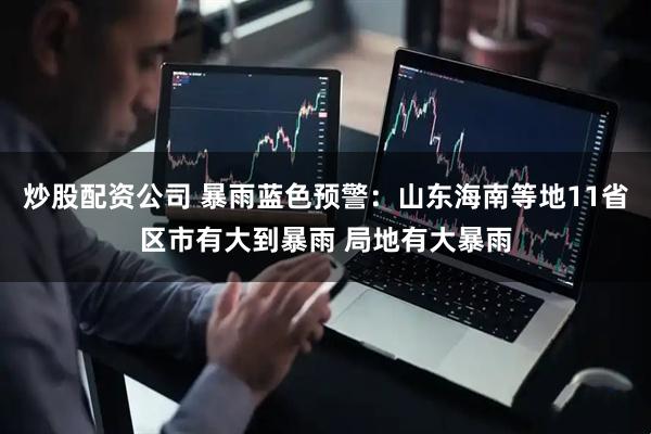 炒股配资公司 暴雨蓝色预警：山东海南等地11省区市有大到暴雨 局地有大暴雨