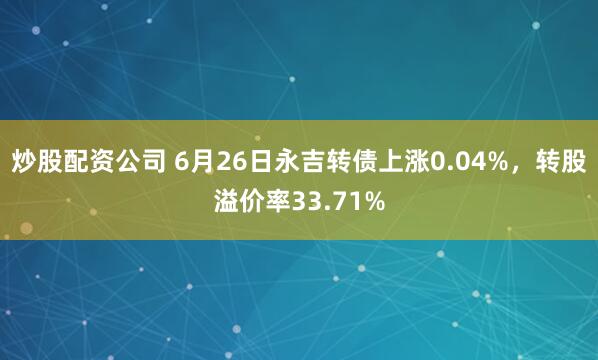 炒股配资公司 6月26日永吉转债上涨0.04%，转股溢价率33.71%