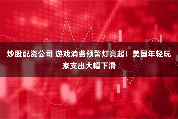 炒股配资公司 游戏消费预警灯亮起！美国年轻玩家支出大幅下滑