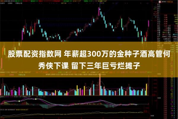 股票配资指数网 年薪超300万的金种子酒高管何秀侠下课 留下三年巨亏烂摊子