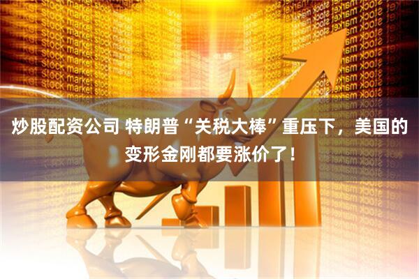 炒股配资公司 特朗普“关税大棒”重压下，美国的变形金刚都要涨价了！