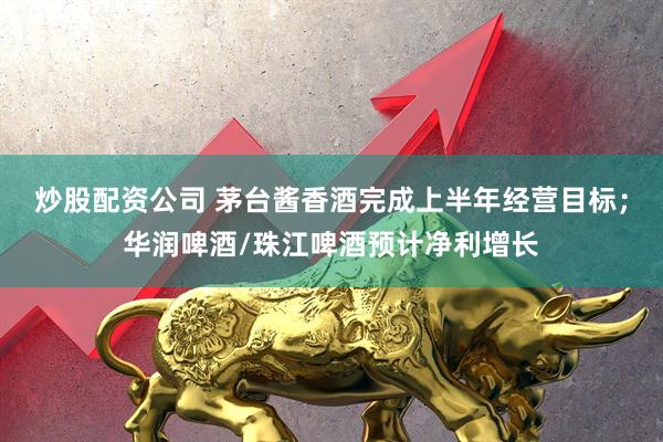 炒股配资公司 茅台酱香酒完成上半年经营目标;华润啤酒/珠江啤酒预计净利增长