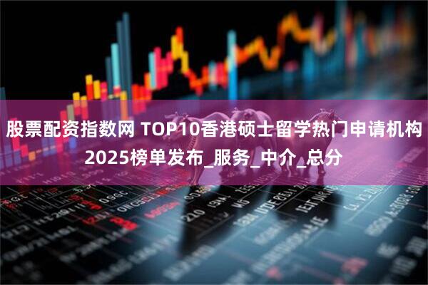股票配资指数网 TOP10香港硕士留学热门申请机构2025榜单发布_服务_中介_总分