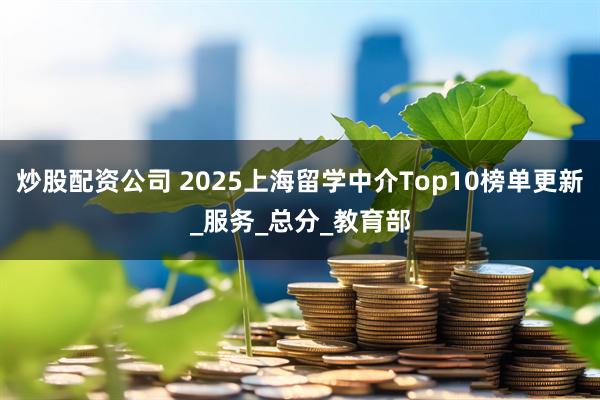炒股配资公司 2025上海留学中介Top10榜单更新_服务_总分_教育部