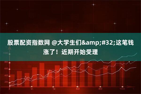 股票配资指数网 @大学生们 这笔钱涨了!近期开始受理