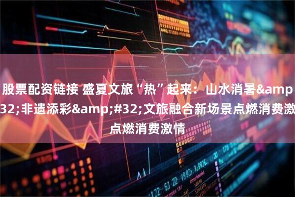 股票配资链接 盛夏文旅“热”起来：山水消暑&#32;非遗添彩&#32;文旅融合新场景点燃消费激情