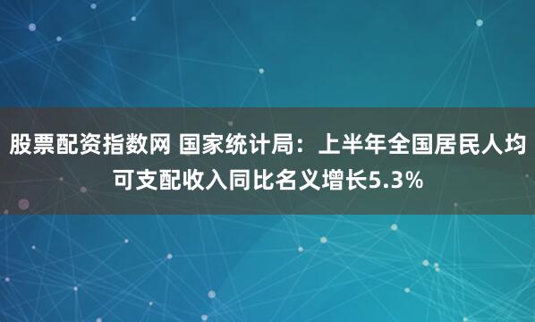 股票配资指数网 国家统计局：上半年全国居民人均可支配收入同比名义增长5.3%