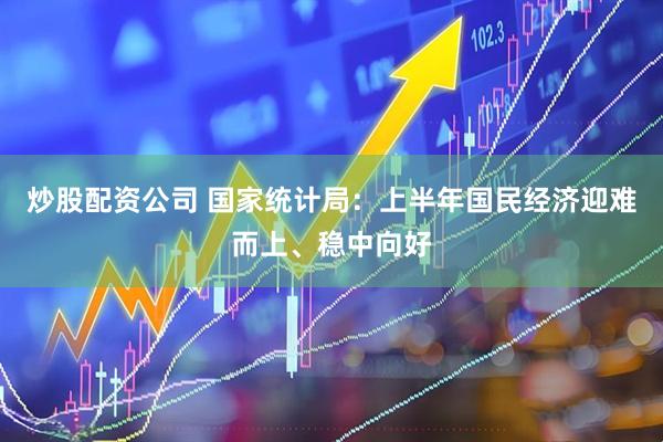 炒股配资公司 国家统计局：上半年国民经济迎难而上、稳中向好