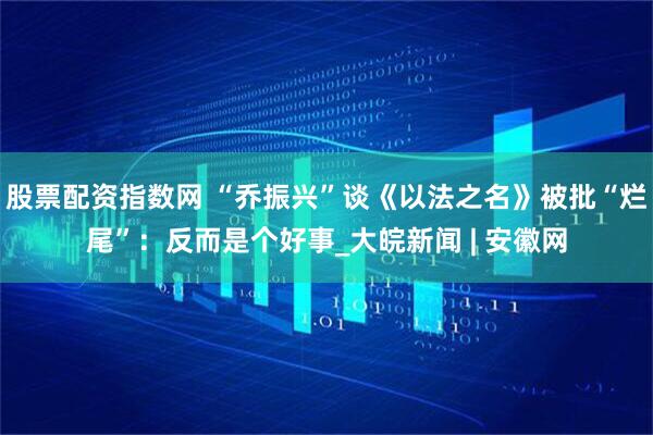 股票配资指数网 “乔振兴”谈《以法之名》被批“烂尾”:反而是个好事_大皖新闻 | 安徽网