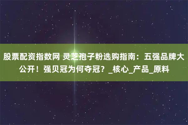 股票配资指数网 灵芝孢子粉选购指南：五强品牌大公开！强贝冠为何夺冠？_核心_产品_原料