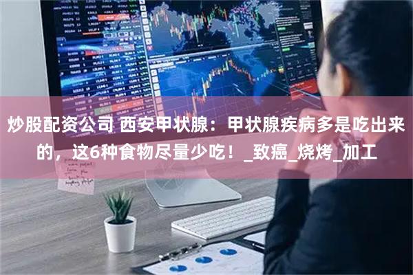 炒股配资公司 西安甲状腺：甲状腺疾病多是吃出来的，这6种食物尽量少吃！_致癌_烧烤_加工