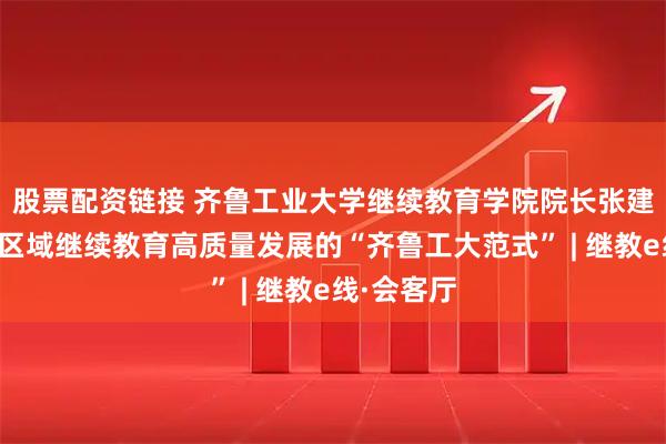 股票配资链接 齐鲁工业大学继续教育学院院长张建华：凝练区域继续教育高质量发展的“齐鲁工大范式” | 继教e线·会客厅