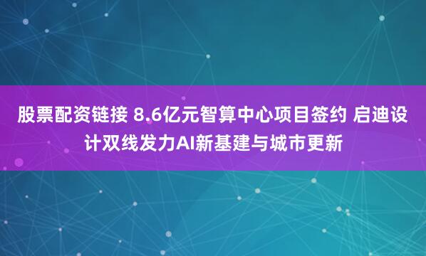 股票配资链接 8.6亿元智算中心项目签约 启迪设计双线发力AI新基建与城市更新