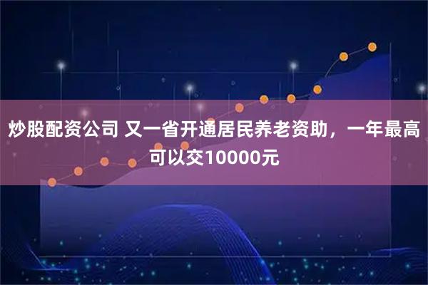 炒股配资公司 又一省开通居民养老资助，一年最高可以交10000元