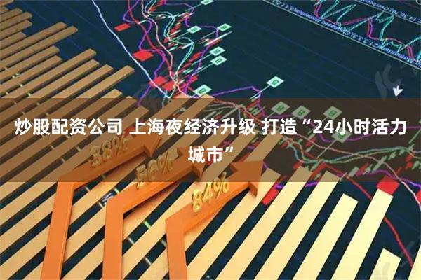 炒股配资公司 上海夜经济升级 打造“24小时活力城市”