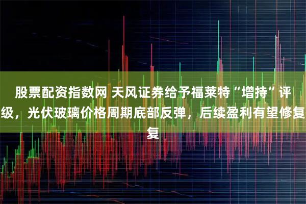 股票配资指数网 天风证券给予福莱特“增持”评级，光伏玻璃价格周期底部反弹，后续盈利有望修复