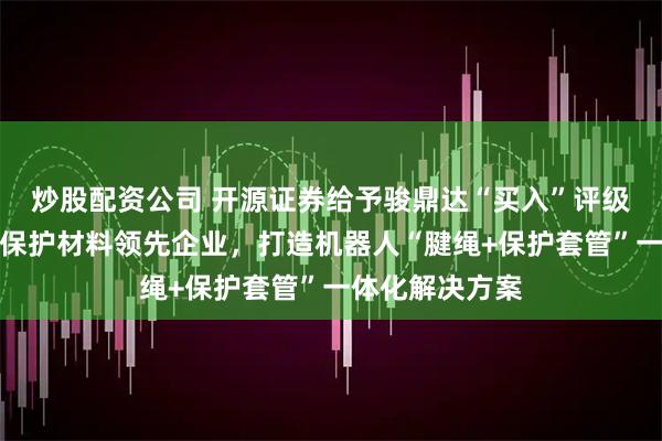 炒股配资公司 开源证券给予骏鼎达“买入”评级，高分子改性保护材料领先企业，打造机器人“腱绳+保护套管”一体化解决方案