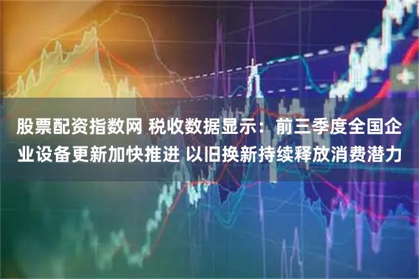 股票配资指数网 税收数据显示：前三季度全国企业设备更新加快推进 以旧换新持续释放消费潜力