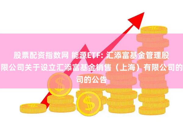 股票配资指数网 能源ETF: 汇添富基金管理股份有限公司关于设立汇添富基金销售(上海)有限公司的公告