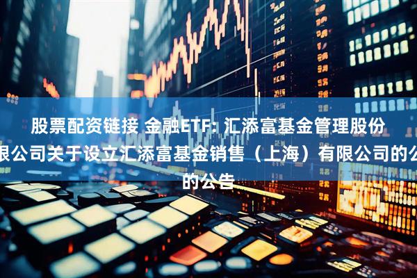 股票配资链接 金融ETF: 汇添富基金管理股份有限公司关于设立汇添富基金销售（上海）有限公司的公告