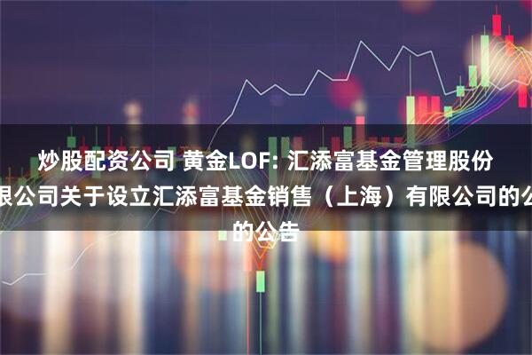 炒股配资公司 黄金LOF: 汇添富基金管理股份有限公司关于设立汇添富基金销售（上海）有限公司的公告