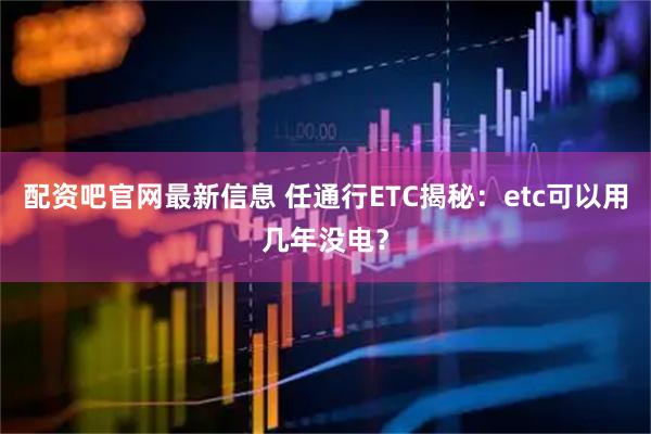 配资吧官网最新信息 任通行ETC揭秘：etc可以用几年没电？