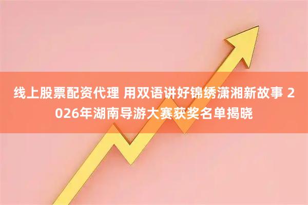 线上股票配资代理 用双语讲好锦绣潇湘新故事 2026年湖南导游大赛获奖名单揭晓
