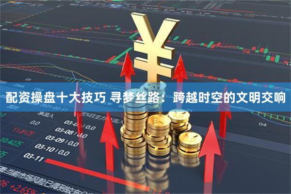 配资操盘十大技巧 寻梦丝路：跨越时空的文明交响
