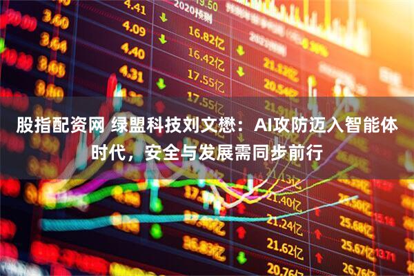 股指配资网 绿盟科技刘文懋：AI攻防迈入智能体时代，安全与发展需同步前行