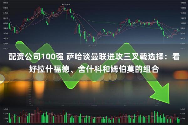 配资公司100强 萨哈谈曼联进攻三叉戟选择：看好拉什福德、舍什科和姆伯莫的组合