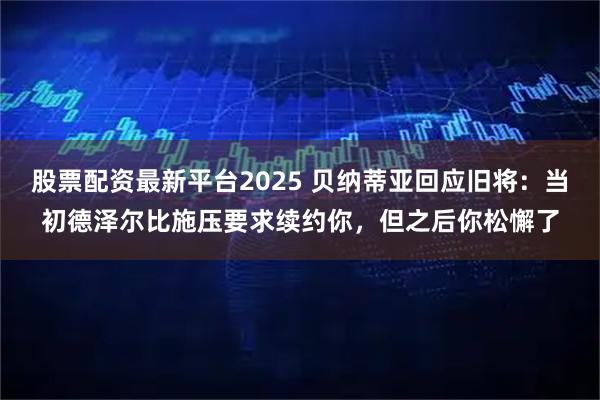 股票配资最新平台2025 贝纳蒂亚回应旧将：当初德泽尔比施压要求续约你，但之后你松懈了